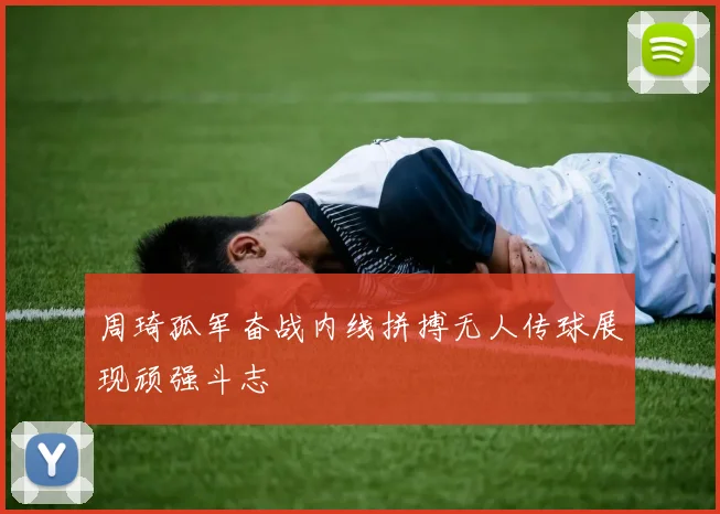 周琦孤军奋战内线拼搏无人传球展现顽强斗志
