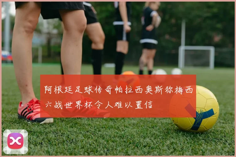 阿根廷足球传奇帕拉西奥斯称梅西六战世界杯令人难以置信