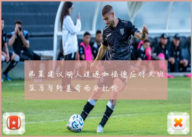 弗莱建议湖人追逐加福德应对文班亚马与约基奇而非杜伦
