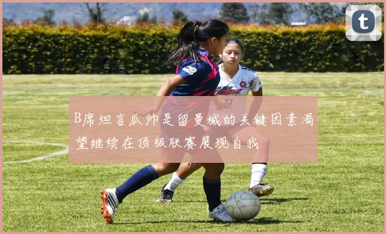 B席坦言瓜帅是留曼城的关键因素渴望继续在顶级联赛展现自我