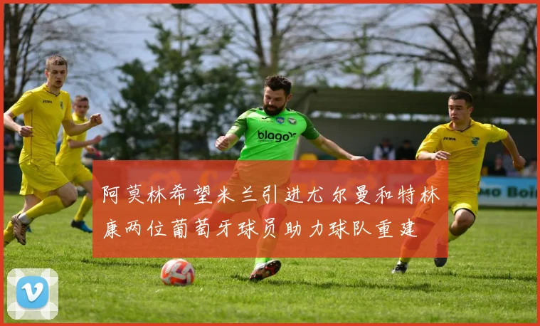 阿莫林希望米兰引进尤尔曼和特林康两位葡萄牙球员助力球队重建