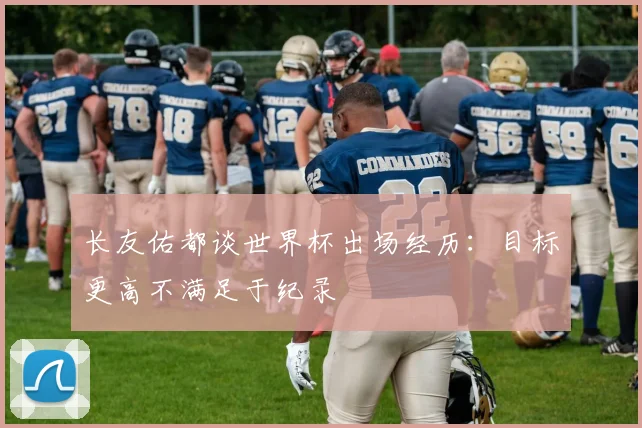 长友佑都谈世界杯出场经历：目标更高不满足于纪录
