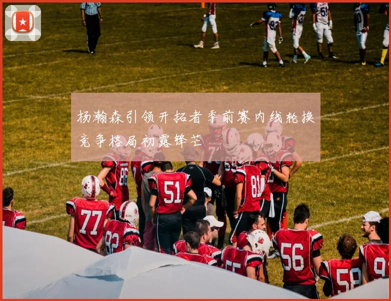 杨瀚森引领开拓者季前赛内线轮换竞争格局初露锋芒