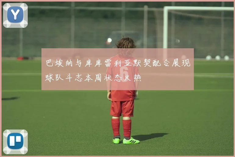 巴埃纳与库库雷利亚默契配合展现球队斗志本周状态火热