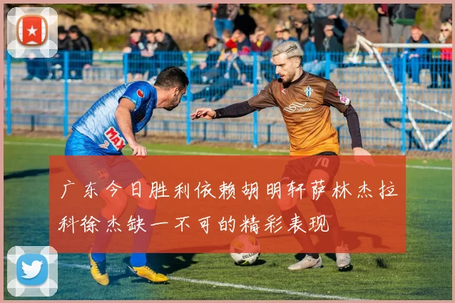 广东今日胜利依赖胡明轩萨林杰拉科徐杰缺一不可的精彩表现