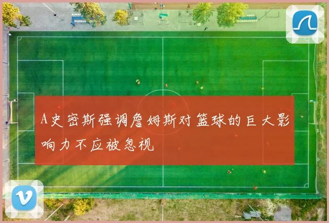A史密斯强调詹姆斯对篮球的巨大影响力不应被忽视
