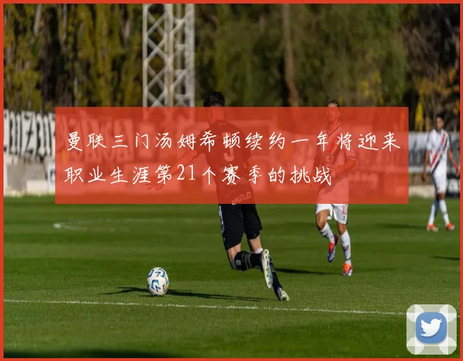 曼联三门汤姆希顿续约一年将迎来职业生涯第21个赛季的挑战