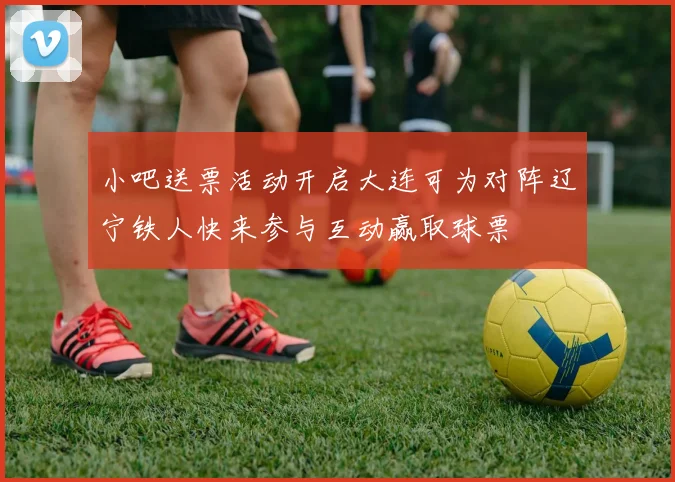 小吧送票活动开启大连可为对阵辽宁铁人快来参与互动赢取球票