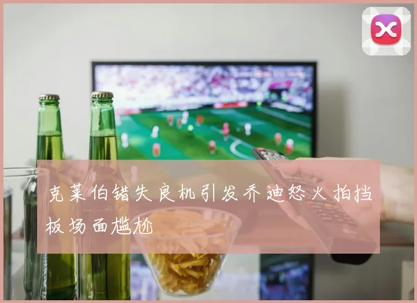 克莱伯错失良机引发乔迪怒火拍挡板场面尴尬