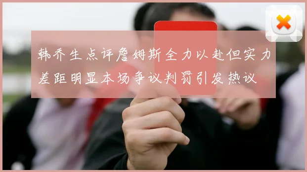 韩乔生点评詹姆斯全力以赴但实力差距明显本场争议判罚引发热议