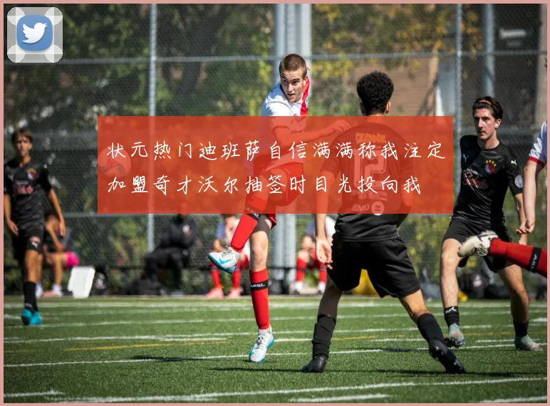 状元热门迪班萨自信满满称我注定加盟奇才沃尔抽签时目光投向我