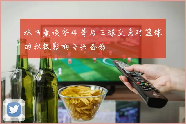林书豪谈字母哥与三球交易对篮球的积极影响与兴奋感