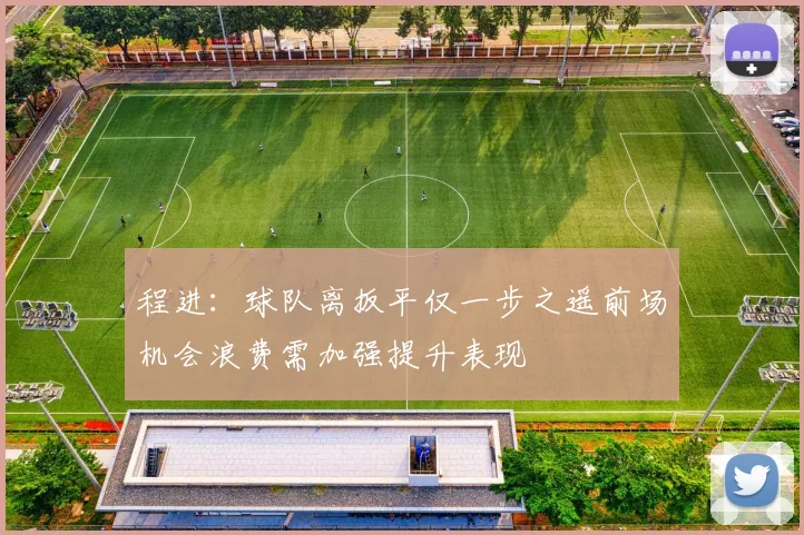 程进：球队离扳平仅一步之遥前场机会浪费需加强提升表现