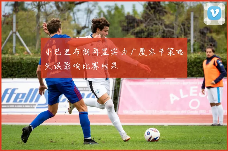 小巴里布朗再显实力广厦末节策略失误影响比赛结果