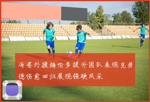 海港外援梅伦多提升团队表现克劳德伤愈回归展现强硬风采