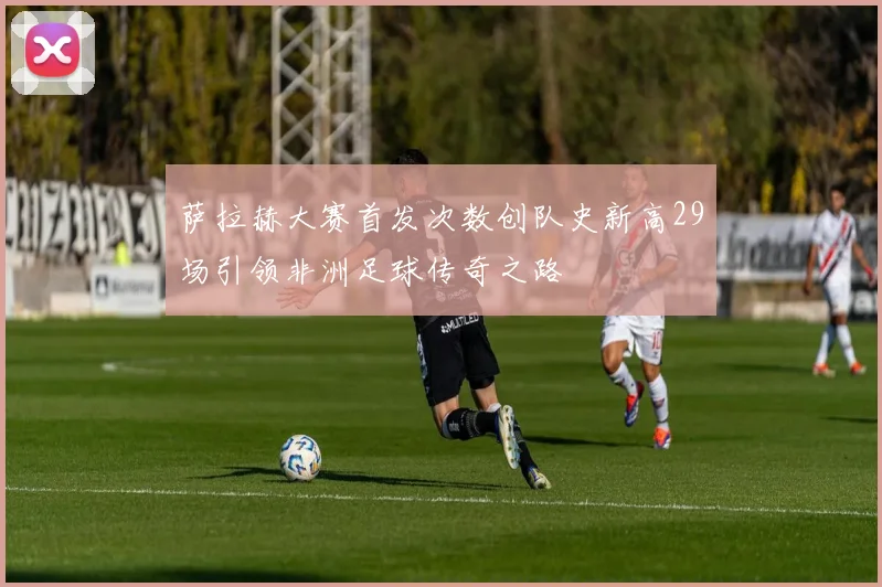 萨拉赫大赛首发次数创队史新高29场引领非洲足球传奇之路