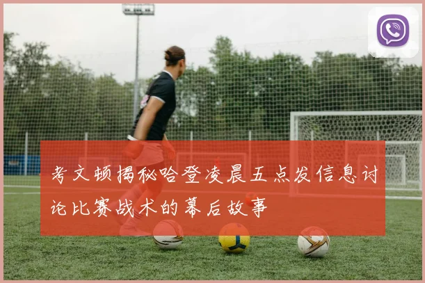 考文顿揭秘哈登凌晨五点发信息讨论比赛战术的幕后故事