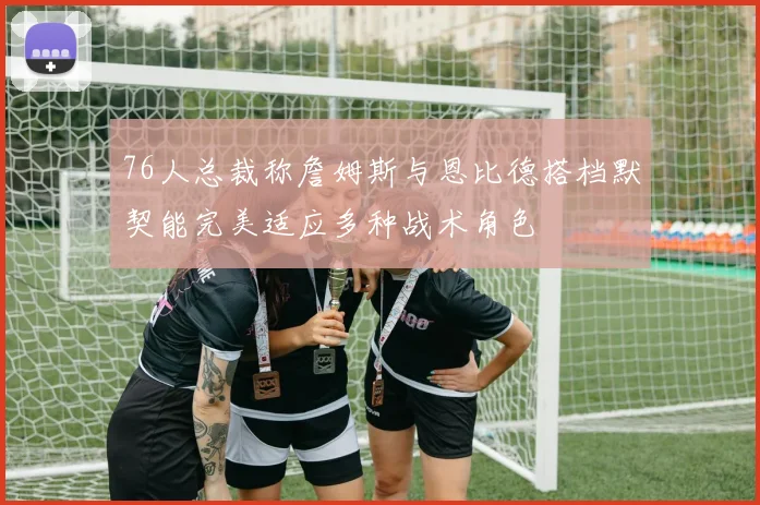 76人总裁称詹姆斯与恩比德搭档默契能完美适应多种战术角色