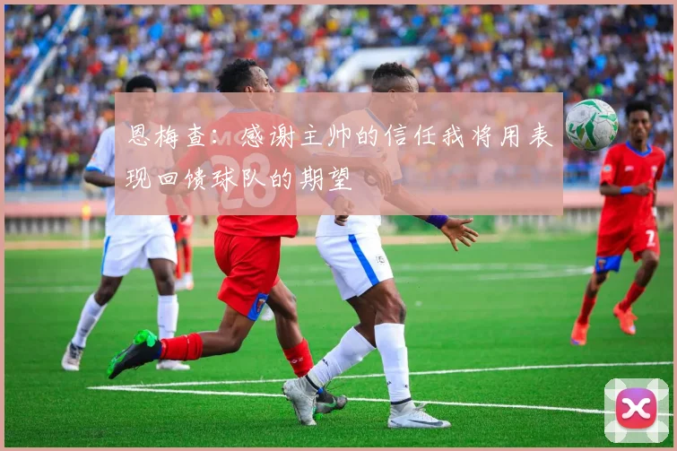 恩梅查：感谢主帅的信任我将用表现回馈球队的期望