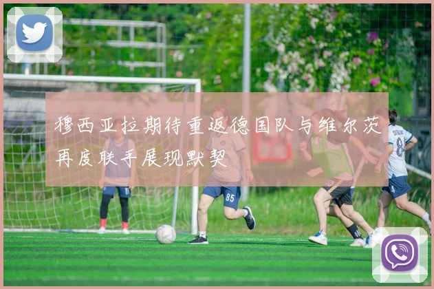 穆西亚拉期待重返德国队与维尔茨再度联手展现默契