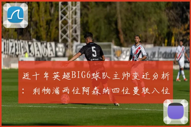 近十年英超BIG6球队主帅变迁分析：利物浦两位阿森纳四位曼联八位切尔西热刺十位