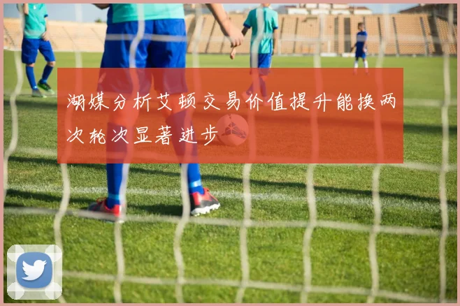 湖媒分析艾顿交易价值提升能换两次轮次显著进步