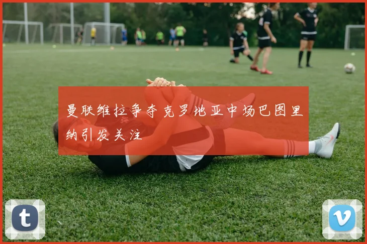 曼联维拉争夺克罗地亚中场巴图里纳引发关注
